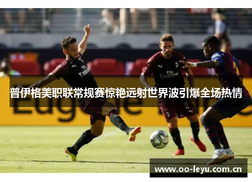 普伊格美职联常规赛惊艳远射世界波引爆全场热情